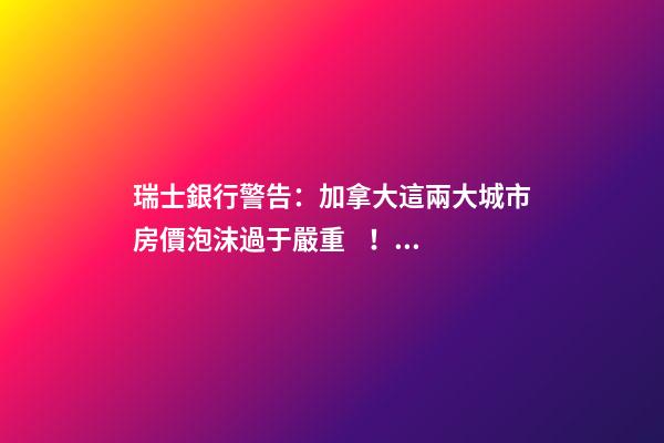 瑞士銀行警告：加拿大這兩大城市房價泡沫過于嚴重！多倫多全球第二高！